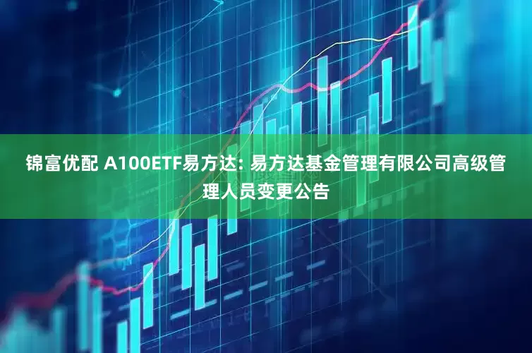 锦富优配 A100ETF易方达: 易方达基金管理有限公司高级管理人员变更公告
