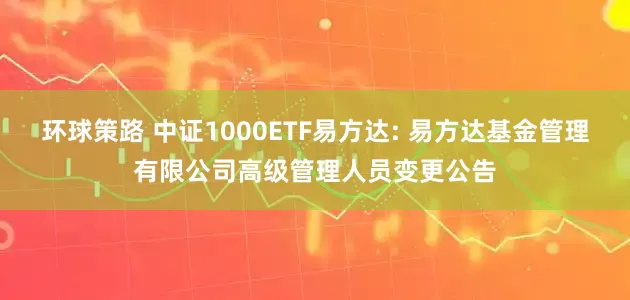 环球策路 中证1000ETF易方达: 易方达基金管理有限公司高级管理人员变更公告