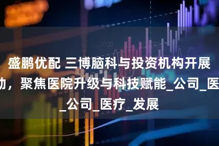 盛鹏优配 三博脑科与投资机构开展调研活动，聚焦医院升级与科技赋能_公司_医疗_发展