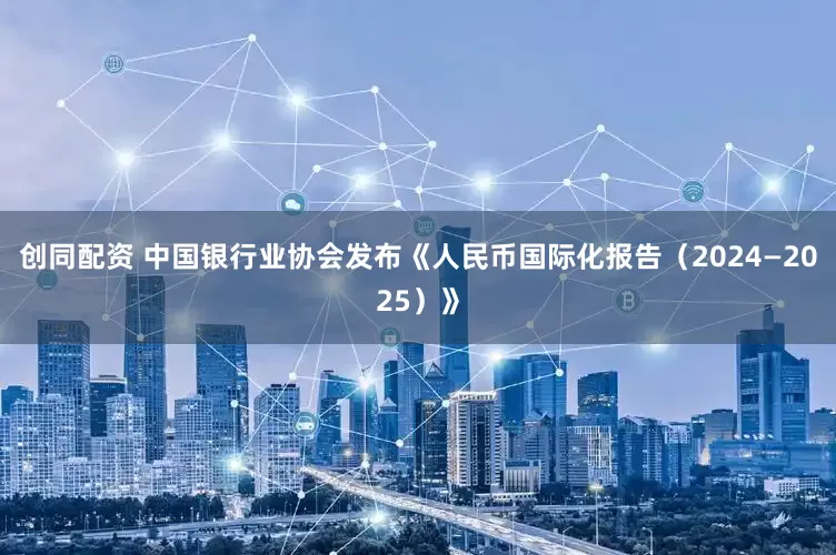 创同配资 中国银行业协会发布《人民币国际化报告（2024—2025）》