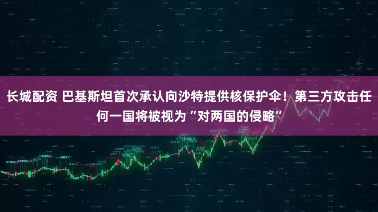 长城配资 巴基斯坦首次承认向沙特提供核保护伞！第三方攻击任何一国将被视为“对两国的侵略”