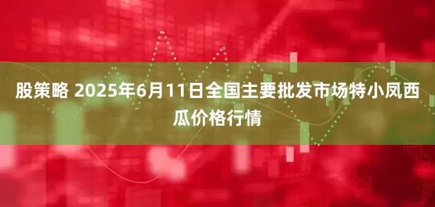 股策略 2025年6月11日全国主要批发市场特小凤西瓜价格行情